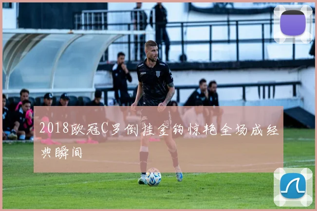 2018欧冠C罗倒挂金钩惊艳全场成经典瞬间