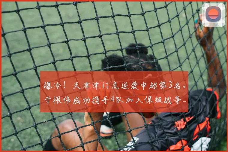 爆冷!天津津门虎逆袭中超第3名,于根伟成功携手4队加入保级战争_比赛_大连_积分榜