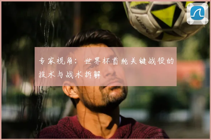 专家视角：世界杯首轮关键战役的技术与战术拆解