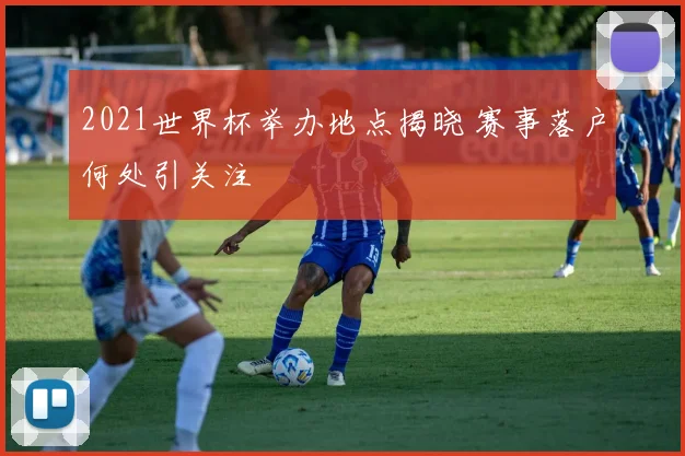 2021世界杯举办地点揭晓 赛事落户何处引关注
