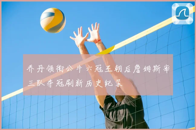 乔丹领衔公牛六冠王朝后詹姆斯率三队夺冠刷新历史纪录
