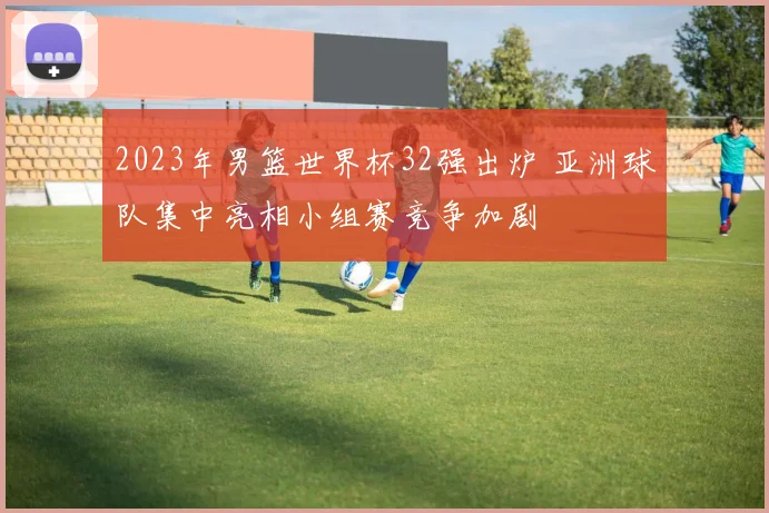 2023年男篮世界杯32强出炉 亚洲球队集中亮相小组赛竞争加剧