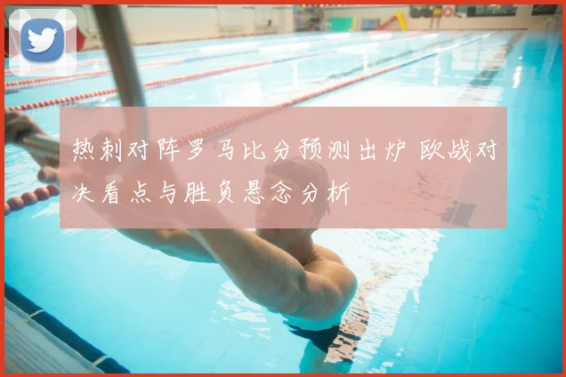 热刺对阵罗马比分预测出炉 欧战对决看点与胜负悬念分析