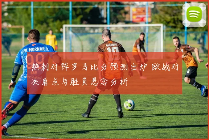 热刺对阵罗马比分预测出炉 欧战对决看点与胜负悬念分析