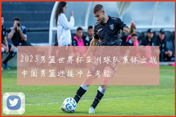 2023男篮世界杯亚洲球队集体出战中国男篮迎接冲击考验