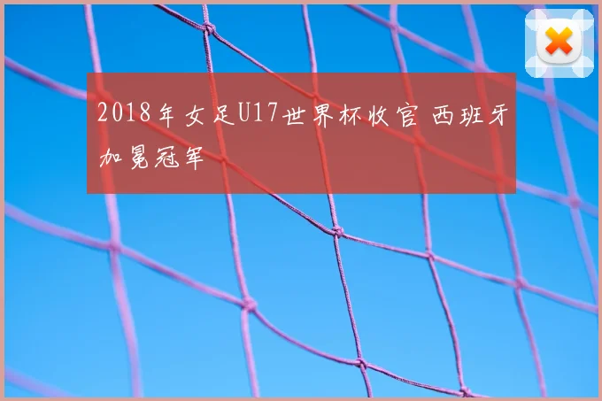 2018年女足U17世界杯收官 西班牙加冕冠军