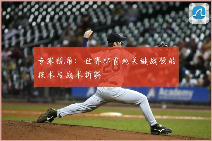 专家视角：世界杯首轮关键战役的技术与战术拆解