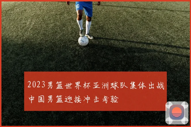 2023男篮世界杯亚洲球队集体出战中国男篮迎接冲击考验