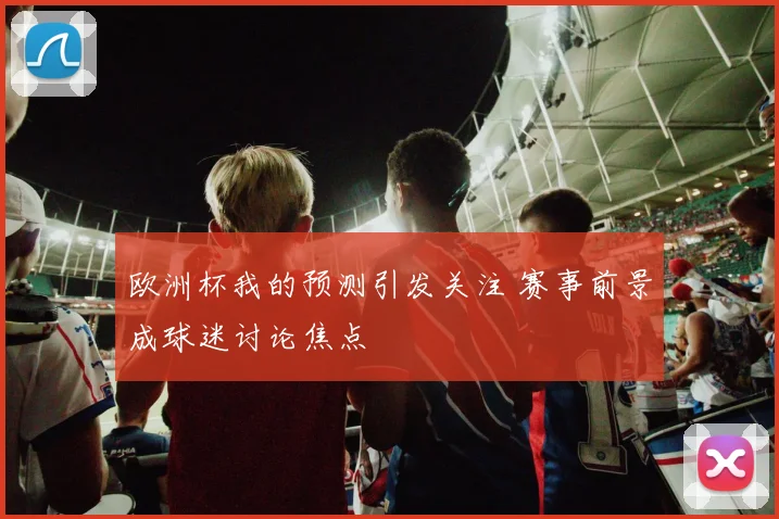 欧洲杯我的预测引发关注 赛事前景成球迷讨论焦点