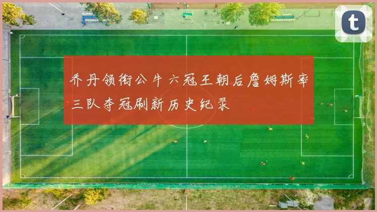 乔丹领衔公牛六冠王朝后詹姆斯率三队夺冠刷新历史纪录
