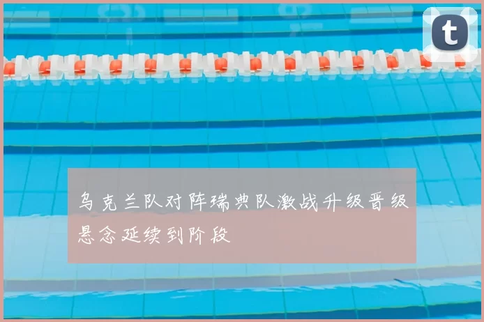 乌克兰队对阵瑞典队激战升级晋级悬念延续到阶段