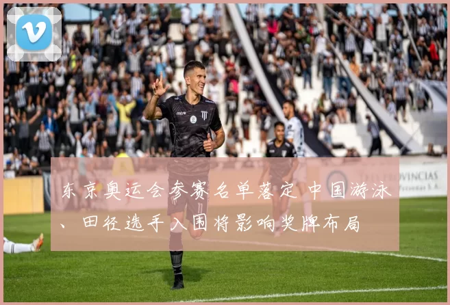东京奥运会参赛名单落定 中国游泳、田径选手入围将影响奖牌布局