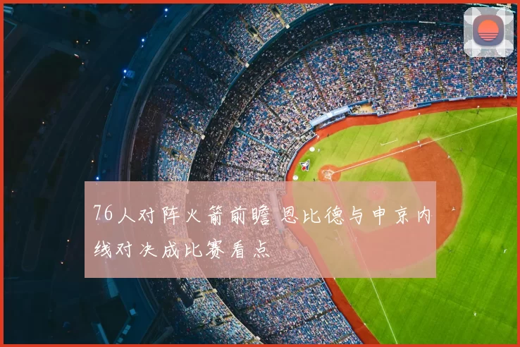 76人对阵火箭前瞻 恩比德与申京内线对决成比赛看点