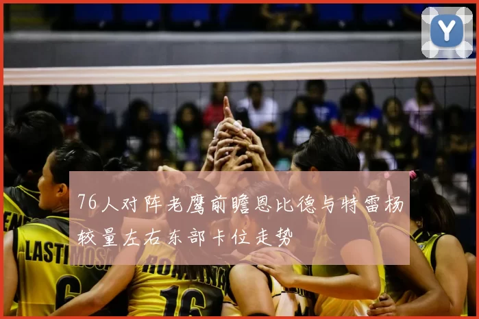 76人对阵老鹰前瞻恩比德与特雷杨较量左右东部卡位走势