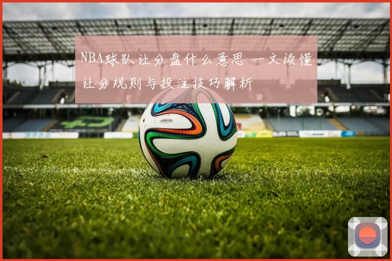 NBA球队让分盘什么意思 一文读懂让分规则与投注技巧解析
