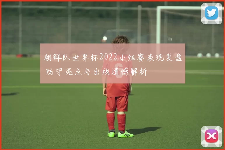 朝鲜队世界杯2022小组赛表现复盘 防守亮点与出线遗憾解析