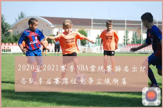 2020至2021赛季NBA常规赛排名出炉 各队季后赛席位竞争尘埃渐落