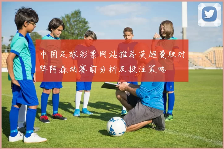 中国足球彩票网站推荐英超曼联对阵阿森纳赛前分析及投注策略