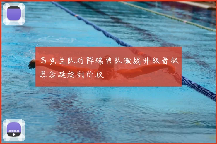 乌克兰队对阵瑞典队激战升级晋级悬念延续到阶段