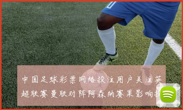 中国足球彩票网络投注用户关注英超联赛曼联对阵阿森纳赛果影响投注策略