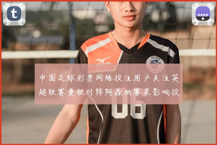 中国足球彩票网络投注用户关注英超联赛曼联对阵阿森纳赛果影响投注策略