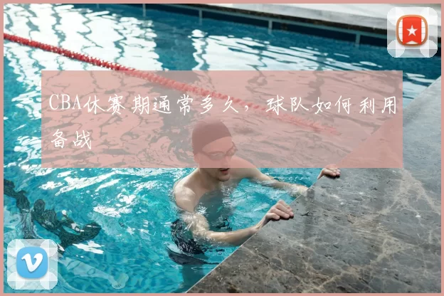 CBA休赛期通常多久，球队如何利用备战