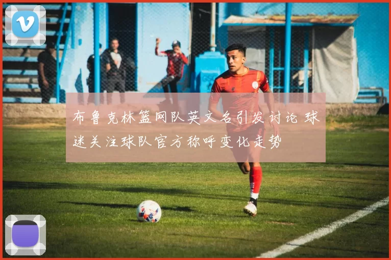 布鲁克林篮网队英文名引发讨论 球迷关注球队官方称呼变化走势