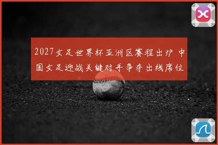2027女足世界杯亚洲区赛程出炉 中国女足迎战关键对手争夺出线席位
