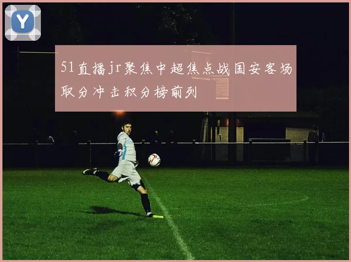 51直播jr聚焦中超焦点战国安客场取分冲击积分榜前列