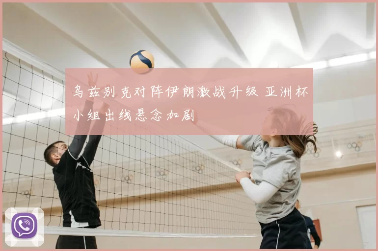 乌兹别克对阵伊朗激战升级 亚洲杯小组出线悬念加剧