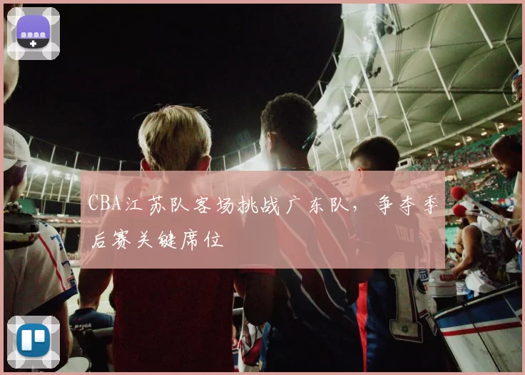 CBA江苏队客场挑战广东队，争夺季后赛关键席位