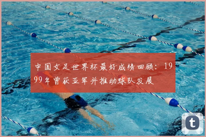中国女足世界杯最好成绩回顾:1999年曾获亚军并推动球队发展