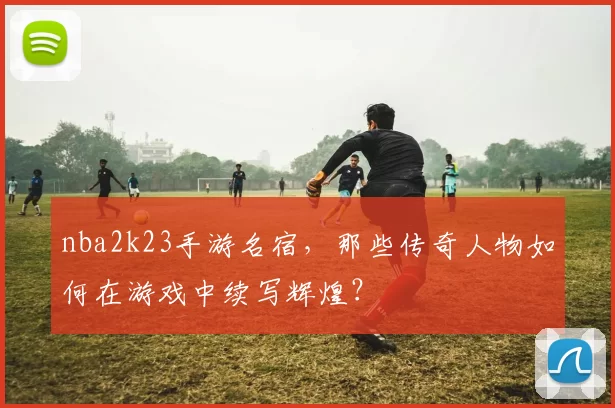 nba2k23手游名宿，那些传奇人物如何在游戏中续写辉煌？