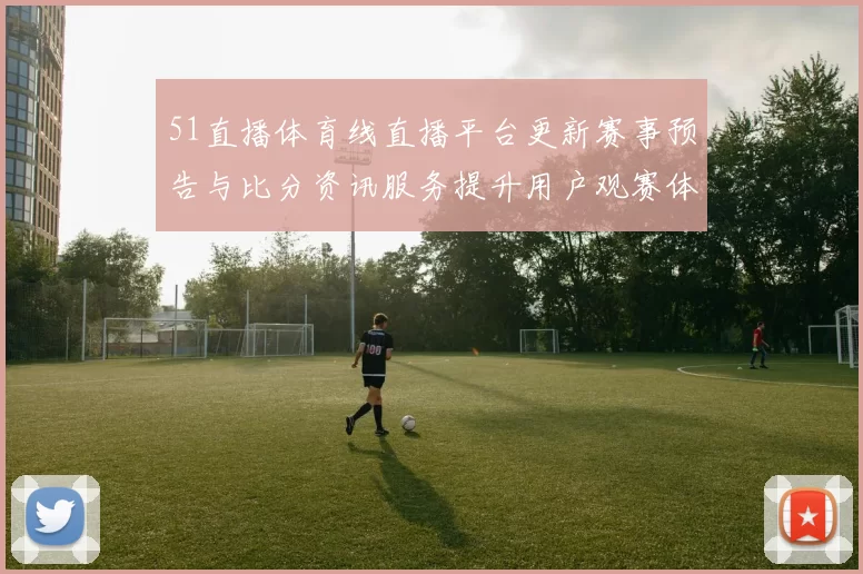 51直播体育线直播平台更新赛事预告与比分资讯服务提升用户观赛体验