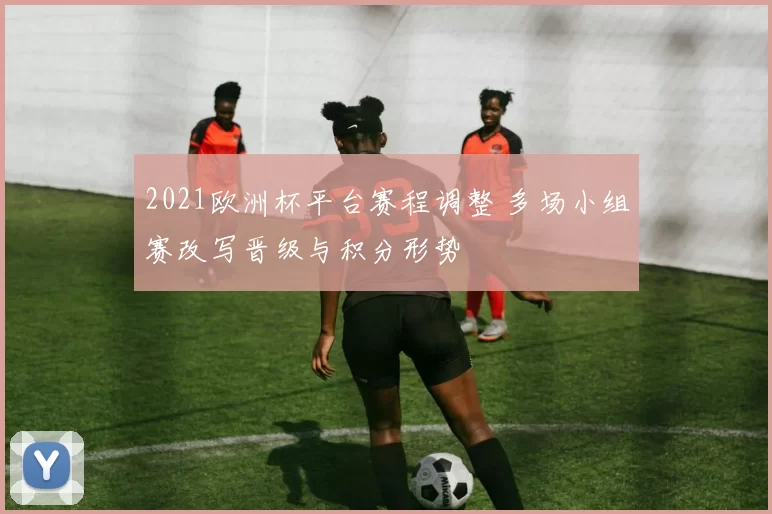 2021欧洲杯平台赛程调整 多场小组赛改写晋级与积分形势