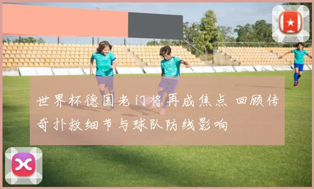 世界杯德国老门将再成焦点 回顾传奇扑救细节与球队防线影响