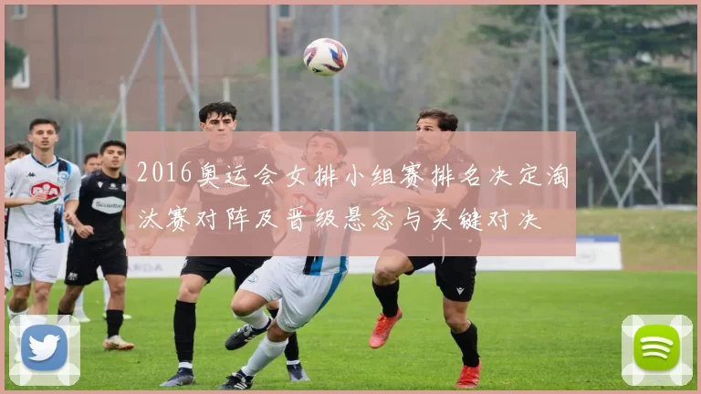 2016奥运会女排小组赛排名决定淘汰赛对阵及晋级悬念与关键对决