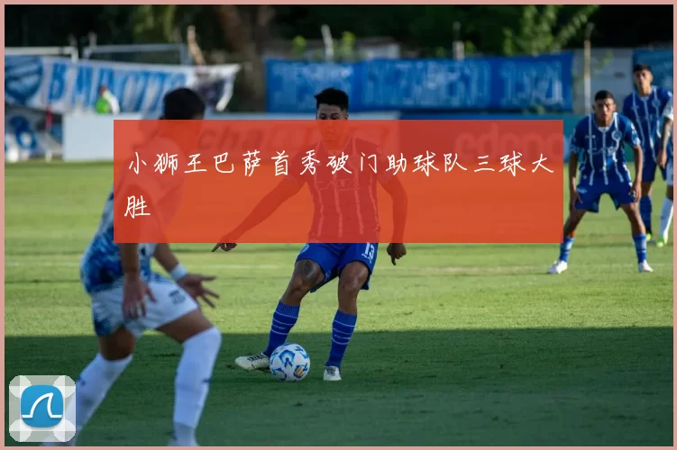 小狮王巴萨首秀破门助球队三球大胜