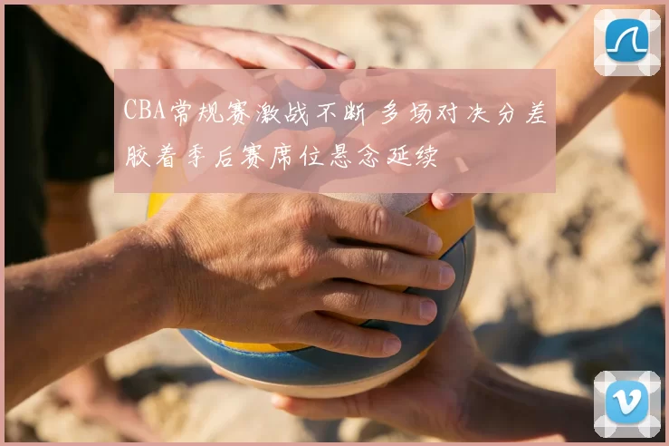 CBA常规赛激战不断 多场对决分差胶着季后赛席位悬念延续