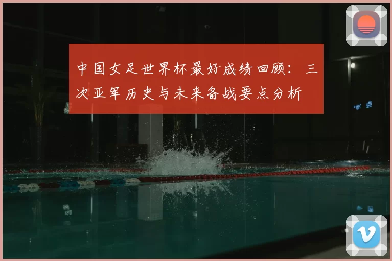 中国女足世界杯最好成绩回顾:三次亚军历史与未来备战要点分析