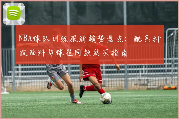 NBA球队训练服新趋势盘点：配色科技面料与球星同款购买指南