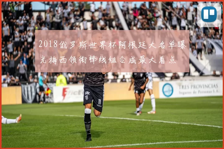 2018俄罗斯世界杯阿根廷大名单曝光梅西领衔锋线组合成最大看点