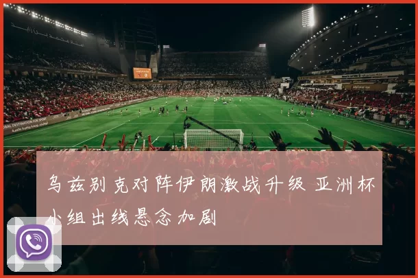 乌兹别克对阵伊朗激战升级 亚洲杯小组出线悬念加剧