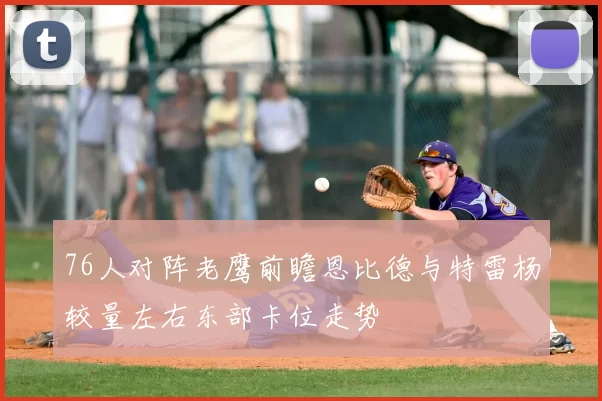 76人对阵老鹰前瞻恩比德与特雷杨较量左右东部卡位走势