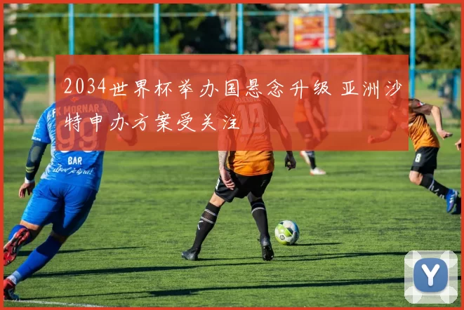 2034世界杯举办国悬念升级 亚洲沙特申办方案受关注