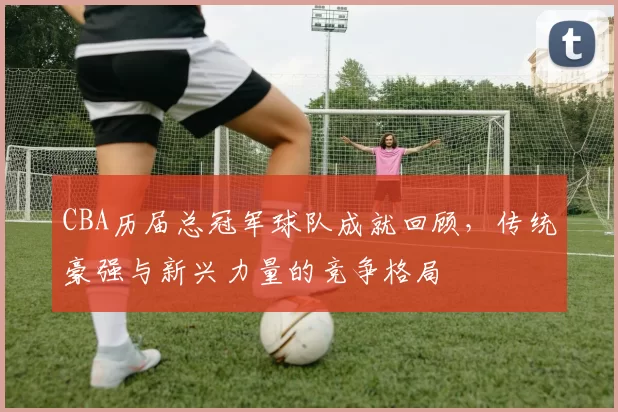 CBA历届总冠军球队成就回顾，传统豪强与新兴力量的竞争格局