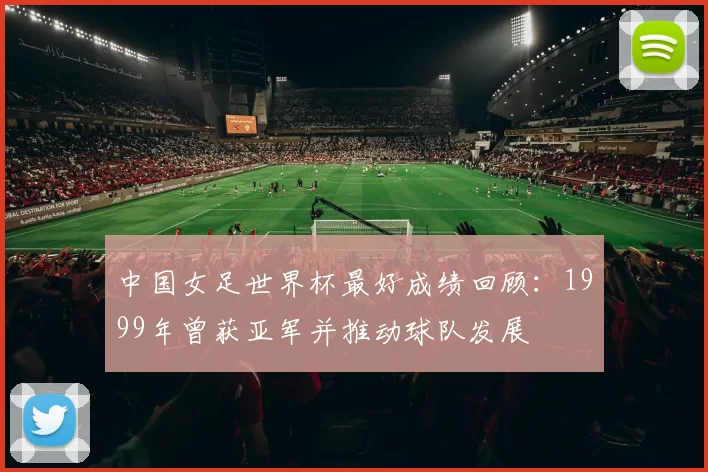 中国女足世界杯最好成绩回顾：1999年曾获亚军并推动球队发展