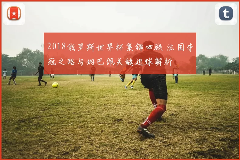 2018俄罗斯世界杯集锦回顾 法国夺冠之路与姆巴佩关键进球解析