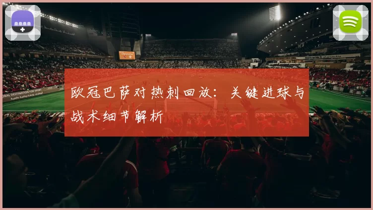 欧冠巴萨对热刺回放：关键进球与战术细节解析