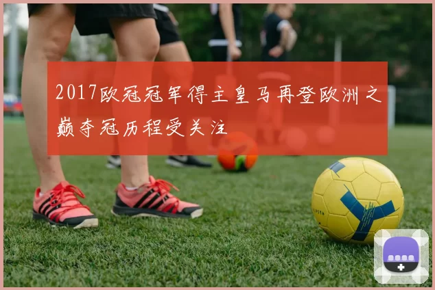 2017欧冠冠军得主皇马再登欧洲之巅夺冠历程受关注